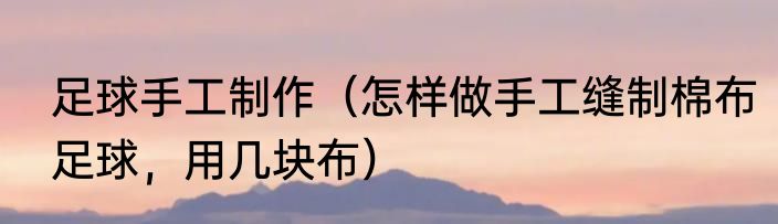 足球手工制作（怎样做手工缝制棉布足球，用几块布）