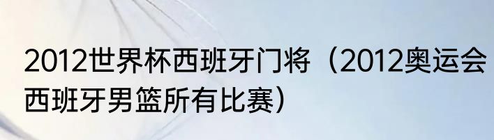 2012世界杯西班牙门将（2012奥运会西班牙男篮所有比赛）