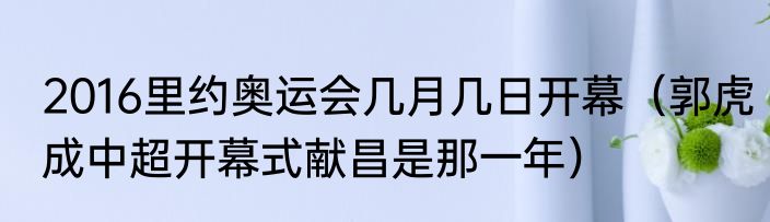 2016里约奥运会几月几日开幕（郭虎成中超开幕式献昌是那一年）