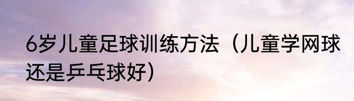 6岁儿童足球训练方法（儿童学网球还是乒乓球好）