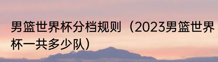 男篮世界杯分档规则（2023男篮世界杯一共多少队）