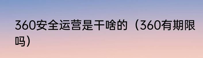 360安全运营是干啥的（360有期限吗）