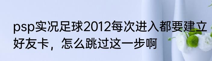 psp实况足球2012每次进入都要建立好友卡，怎么跳过这一步啊