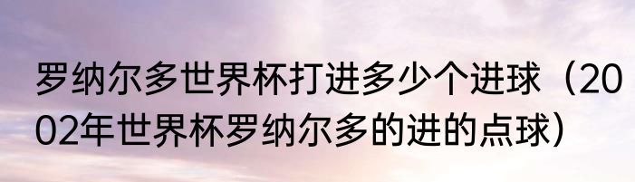 罗纳尔多世界杯打进多少个进球（2002年世界杯罗纳尔多的进的点球）