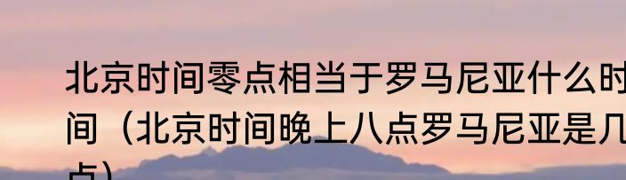 北京时间零点相当于罗马尼亚什么时间（北京时间晚上八点罗马尼亚是几点）