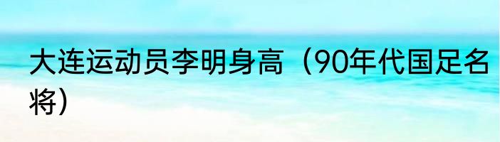 大连运动员李明身高（90年代国足名将）
