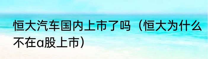 恒大汽车国内上市了吗（恒大为什么不在a股上市）
