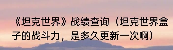 《坦克世界》战绩查询（坦克世界盒子的战斗力，是多久更新一次啊）