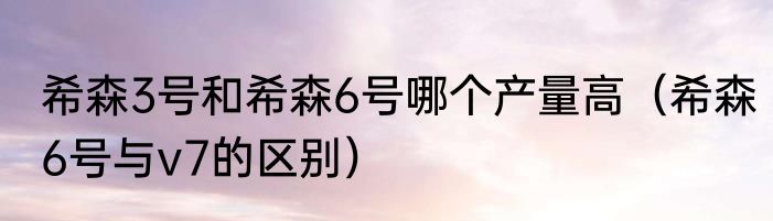 希森3号和希森6号哪个产量高（希森6号与v7的区别）