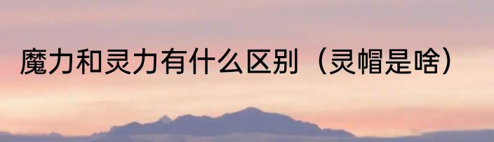 魔力和灵力有什么区别（灵帽是啥）