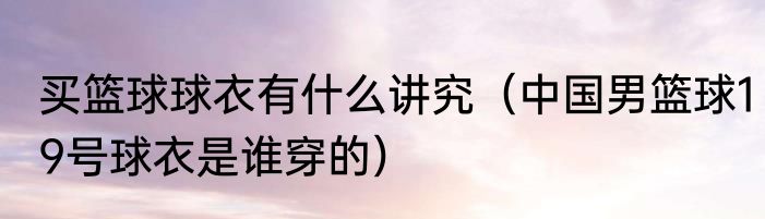 买篮球球衣有什么讲究（中国男篮球19号球衣是谁穿的）