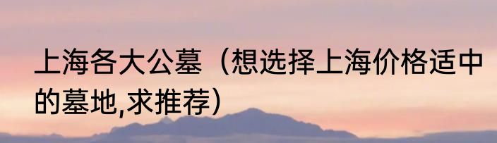 上海各大公墓（想选择上海价格适中的墓地,求推荐）