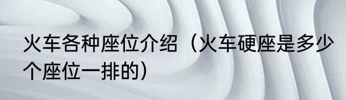 火车各种座位介绍（火车硬座是多少个座位一排的）