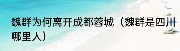 魏群为何离开成都蓉城（魏群是四川哪里人）