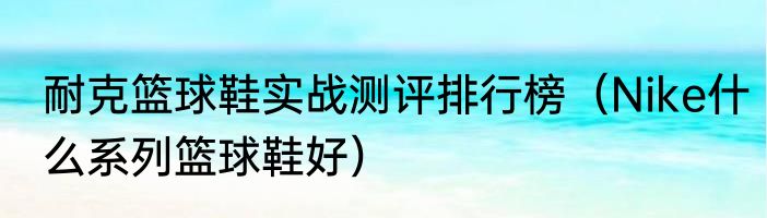 耐克篮球鞋实战测评排行榜（Nike什么系列篮球鞋好）