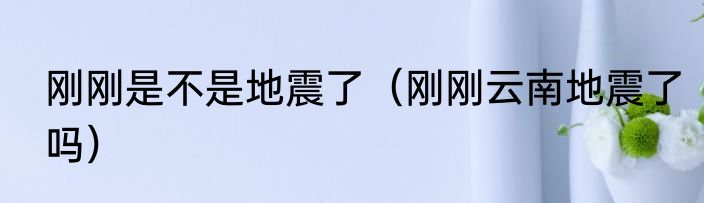 刚刚是不是地震了（刚刚云南地震了吗）