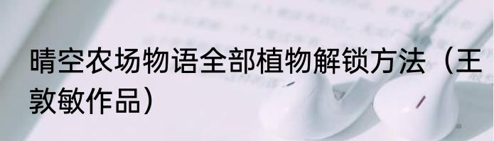 晴空农场物语全部植物解锁方法（王敦敏作品）