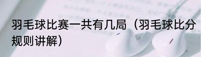 羽毛球比赛一共有几局（羽毛球比分规则讲解）