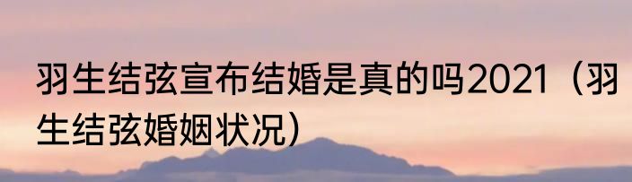 羽生结弦宣布结婚是真的吗2021（羽生结弦婚姻状况）