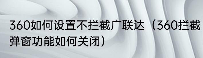 360如何设置不拦截广联达（360拦截弹窗功能如何关闭）