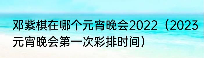 邓紫棋在哪个元宵晚会2022（2023元宵晚会第一次彩排时间）