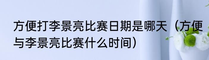 方便打李景亮比赛日期是哪天（方便与李景亮比赛什么时间）