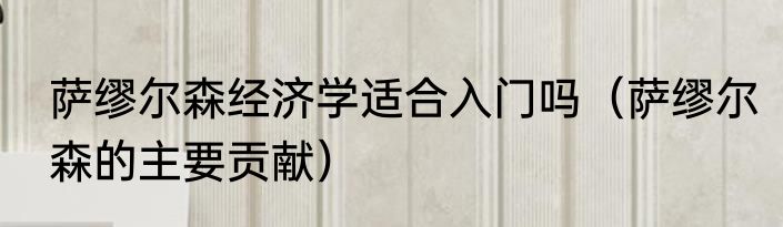 萨缪尔森经济学适合入门吗（萨缪尔森的主要贡献）