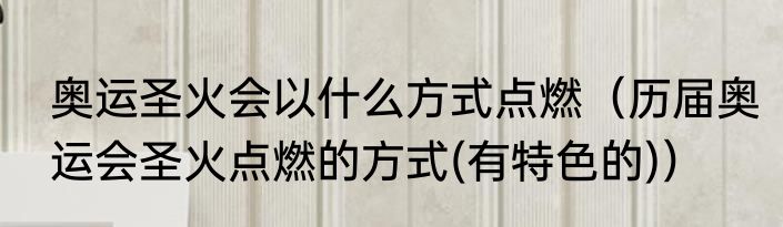奥运圣火会以什么方式点燃（历届奥运会圣火点燃的方式(有特色的)）
