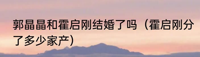 郭晶晶和霍启刚结婚了吗（霍启刚分了多少家产）