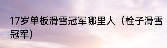 17岁单板滑雪冠军哪里人（栓子滑雪冠军）