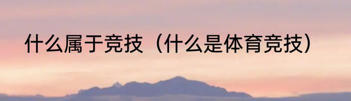 什么属于竞技（什么是体育竞技）