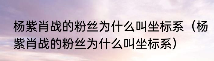 杨紫肖战的粉丝为什么叫坐标系（杨紫肖战的粉丝为什么叫坐标系）