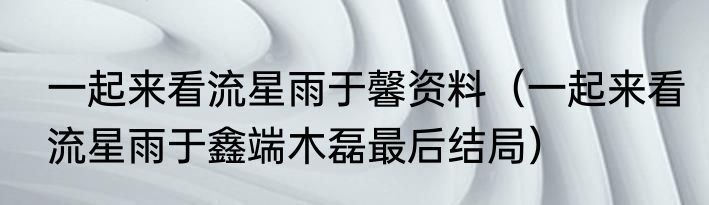一起来看流星雨于馨资料（一起来看流星雨于鑫端木磊最后结局）