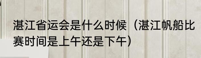 湛江省运会是什么时候（湛江帆船比赛时间是上午还是下午）