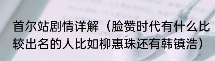 首尔站剧情详解（脸赞时代有什么比较出名的人比如柳惠珠还有韩镇浩）