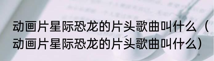动画片星际恐龙的片头歌曲叫什么（动画片星际恐龙的片头歌曲叫什么）