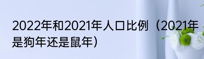 2022年和2021年人口比例（2021年是狗年还是鼠年）
