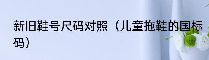 新旧鞋号尺码对照（儿童拖鞋的国标码）