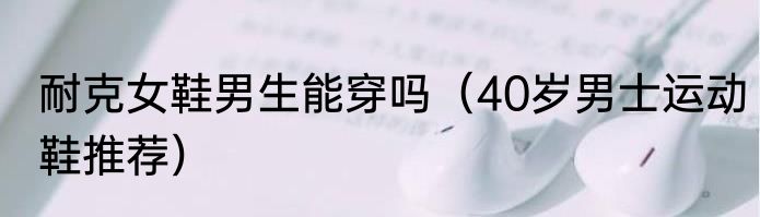 耐克女鞋男生能穿吗（40岁男士运动鞋推荐）