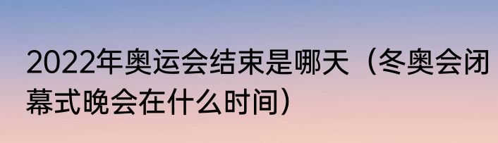 2022年奥运会结束是哪天（冬奥会闭幕式晚会在什么时间）