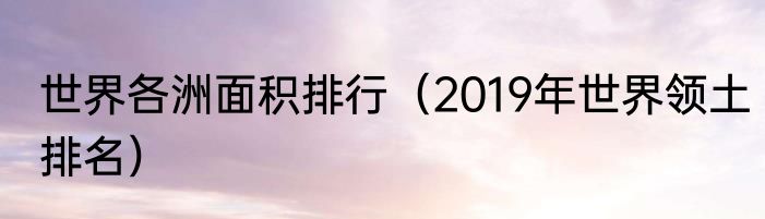 世界各洲面积排行（2019年世界领土排名）