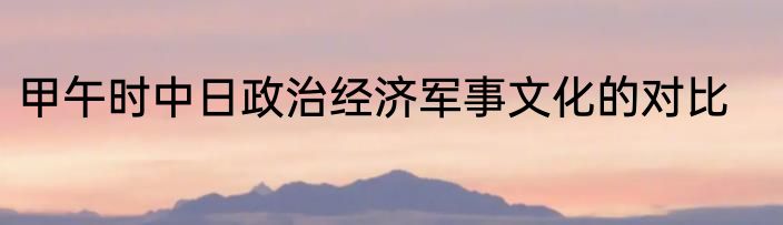 甲午时中日政治经济军事文化的对比