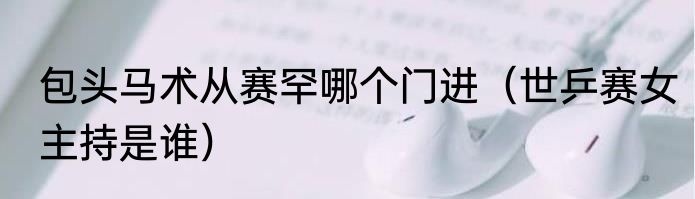 包头马术从赛罕哪个门进（世乒赛女主持是谁）