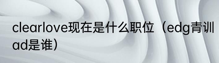 clearlove现在是什么职位（edg青训ad是谁）