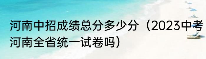 河南中招成绩总分多少分（2023中考河南全省统一试卷吗）