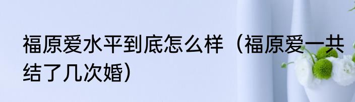 福原爱水平到底怎么样（福原爱一共结了几次婚）