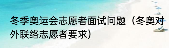 冬季奥运会志愿者面试问题（冬奥对外联络志愿者要求）