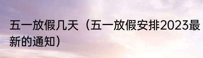 五一放假几天（五一放假安排2023最新的通知）