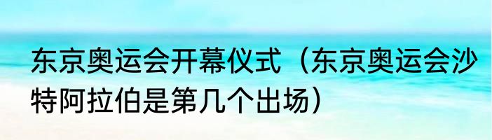 东京奥运会开幕仪式（东京奥运会沙特阿拉伯是第几个出场）