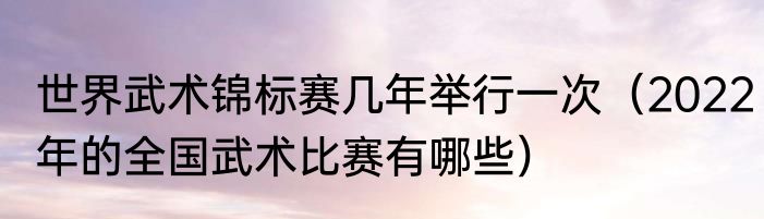 世界武术锦标赛几年举行一次（2022年的全国武术比赛有哪些）